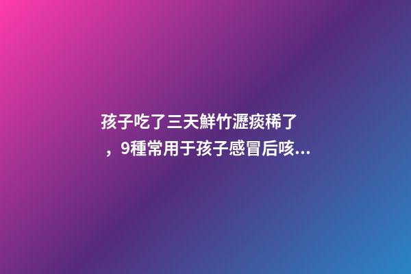 孩子吃了三天鮮竹瀝痰稀了，9種常用于孩子感冒后咳嗽、痰多、咽痛的中成藥-第1張-觀點-玄機派